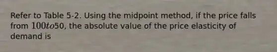 Refer to Table 5-2. Using the midpoint method, if the price falls from 100 to50, the absolute value of the price elasticity of demand is