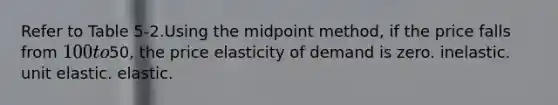 Refer to Table 5-2.Using the midpoint method, if the price falls from 100 to50, the price elasticity of demand is zero. inelastic. unit elastic. elastic.