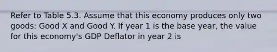 Refer to Table 5.3. Assume that this economy produces only two goods: Good X and Good Y. If year 1 is the base year, the value for this economy's GDP Deflator in year 2 is