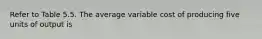 Refer to Table 5.5. The average variable cost of producing five units of output is