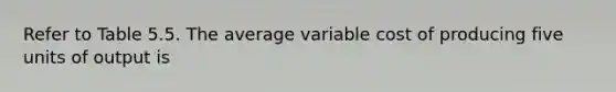 Refer to Table 5.5. The average variable cost of producing five units of output is