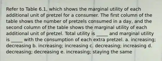 Refer to Table 6.1, which shows the marginal utility of each additional unit of pretzel for a consumer. The first column of the table shows the number of pretzels consumed in a day, and the second column of the table shows the marginal utility of each additional unit of pretzel. Total utility is _____ and marginal utility is _____ with the consumption of each extra pretzel. a. increasing; decreasing b. increasing; increasing c. decreasing; increasing d. decreasing; decreasing e. increasing; staying the same