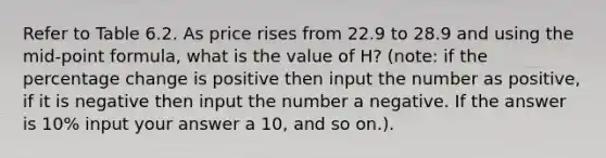 Refer to Table 6.2. As price rises from 22.9 to 28.9 and using the mid-point formula, what is the value of H? (note: if the percentage change is positive then input the number as positive, if it is negative then input the number a negative. If the answer is 10% input your answer a 10, and so on.).