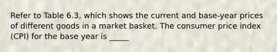 Refer to Table 6.3, which shows the current and base-year prices of different goods in a market basket. The consumer price index (CPI) for the base year is _____