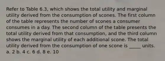 Refer to Table 6.3, which shows the total utility and marginal utility derived from the consumption of scones. The first column of the table represents the number of scones a consumer consumes in a day. The second column of the table presents the total utility derived from that consumption, and the third column shows the marginal utility of each additional scone. The total utility derived from the consumption of one scone is _____ units. a. 2 b. 4 c. 6 d. 8 e. 10