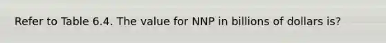 Refer to Table 6.4. The value for NNP in billions of dollars is?