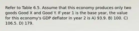 Refer to Table 6.5. Assume that this economy produces only two goods Good X and Good Y. If year 1 is the base year, the value for this economy's GDP deflator in year 2 is A) 93.9. B) 100. C) 106.5. D) 179.