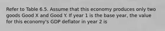 Refer to Table 6.5. Assume that this economy produces only two goods Good X and Good Y. If year 1 is the base year, the value for this economy's GDP deflator in year 2 is