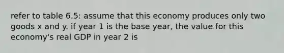 refer to table 6.5: assume that this economy produces only two goods x and y. if year 1 is the base year, the value for this economy's real GDP in year 2 is