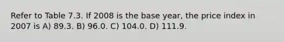 Refer to Table 7.3. If 2008 is the base year, the price index in 2007 is A) 89.3. B) 96.0. C) 104.0. D) 111.9.