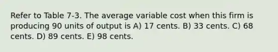 Refer to Table 7-3. The average variable cost when this firm is producing 90 units of output is A) 17 cents. B) 33 cents. C) 68 cents. D) 89 cents. E) 98 cents.