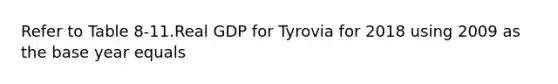 Refer to Table 8-11.Real GDP for Tyrovia for 2018 using 2009 as the base year equals