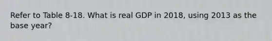 Refer to Table 8-18. What is real GDP in 2018, using 2013 as the base year?