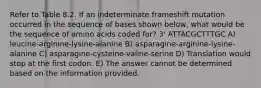 Refer to Table 8.2. If an indeterminate frameshift mutation occurred in the sequence of bases shown below, what would be the sequence of amino acids coded for? 3' ATTACGCTTTGC A) leucine-arginine-lysine-alanine B) asparagine-arginine-lysine-alanine C) asparagine-cysteine-valine-serine D) Translation would stop at the first codon. E) The answer cannot be determined based on the information provided.