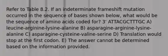 Refer to Table 8.2. If an indeterminate frameshift mutation occurred in the sequence of bases shown below, what would be the sequence of amino acids coded for? 3' ATTACGCTTTGC A) leucine-arginine-lysine-alanine B) asparagine-arginine-lysine-alanine C) asparagine-cysteine-valine-serine D) Translation would stop at the first codon. E) The answer cannot be determined based on the information provided.