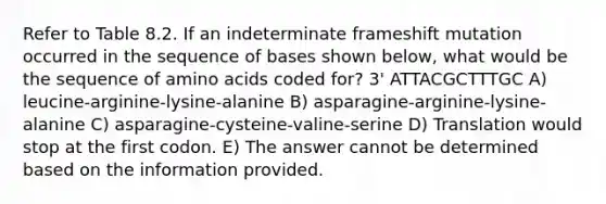 Refer to Table 8.2. If an indeterminate frameshift mutation occurred in the sequence of bases shown below, what would be the sequence of amino acids coded for? 3' ATTACGCTTTGC A) leucine-arginine-lysine-alanine B) asparagine-arginine-lysine-alanine C) asparagine-cysteine-valine-serine D) Translation would stop at the first codon. E) The answer cannot be determined based on the information provided.