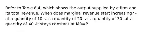 Refer to Table 8.4, which shows the output supplied by a firm and its total revenue. When does marginal revenue start increasing? -at a quantity of 10 -at a quantity of 20 -at a quantity of 30 -at a quantity of 40 -It stays constant at MR=P.