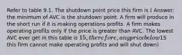 Refer to table 9.1. The shutdown point price this firm is ( Answer: the minimum of AVC is the shutdown point. A firm will produce in the short run if it is making operations profits. A firm makes operating profits only if the price is greater than AVC. The lowest AVC ever get in this table is 15, therefore, any price below15 this firm cannot make operating profits and will shut down)