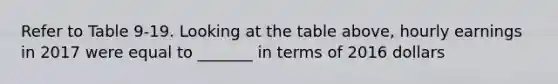 Refer to Table 9-19. Looking at the table above, hourly earnings in 2017 were equal to _______ in terms of 2016 dollars