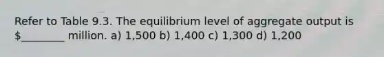 Refer to Table 9.3. The equilibrium level of aggregate output is ________ million. a) 1,500 b) 1,400 c) 1,300 d) 1,200