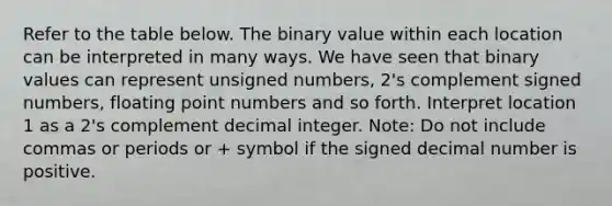 Refer to the table below. The binary value within each location can be interpreted in many ways. We have seen that binary values can represent unsigned numbers, 2's complement signed numbers, floating point numbers and so forth. Interpret location 1 as a 2's complement decimal integer. Note: Do not include commas or periods or + symbol if the signed decimal number is positive.