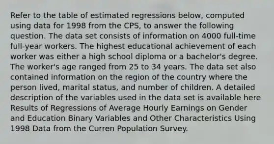 Refer to the table of estimated regressions​ below, computed using data for 1998 from the​ CPS, to answer the following question. The data set consists of information on 4000​ full-time full-year workers. The highest educational achievement of each worker was either a high school diploma or a​ bachelor's degree. The​ worker's age ranged from 25 to 34 years. The data set also contained information on the region of the country where the person​ lived, marital​ status, and number of children. A detailed description of the variables used in the data set is available here Results of Regressions of Average Hourly Earnings on Gender and Education Binary Variables and Other Characteristics Using 1998 Data from the Curren Population Survey.