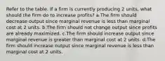 Refer to the table. If a firm is currently producing 2 units, what should the firm do to increase profits? a.The firm should decrease output since marginal revenue is less than marginal cost at 2 units. b.The firm should not change output since profits are already maximized. c.The firm should increase output since marginal revenue is greater than marginal cost at 2 units. d.The firm should increase output since marginal revenue is less than marginal cost at 2 units.