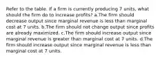 Refer to the table. If a firm is currently producing 7 units, what should the firm do to increase profits? a.The firm should decrease output since marginal revenue is less than marginal cost at 7 units. b.The firm should not change output since profits are already maximized. c.The firm should increase output since marginal revenue is greater than marginal cost at 7 units. d.The firm should increase output since marginal revenue is less than marginal cost at 7 units.