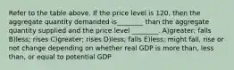 Refer to the table above. If the price level is 120, then the aggregate quantity demanded is________ than the aggregate quantity supplied and the price level ________. A)greater; falls B)less; rises C)greater; rises D)less; falls E)less; might fall, rise or not change depending on whether real GDP is more than, less than, or equal to potential GDP