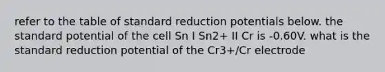 refer to the table of standard reduction potentials below. the standard potential of the cell Sn I Sn2+ II Cr is -0.60V. what is the standard reduction potential of the Cr3+/Cr electrode