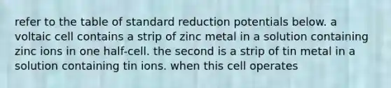 refer to the table of standard reduction potentials below. a voltaic cell contains a strip of zinc metal in a solution containing zinc ions in one half-cell. the second is a strip of tin metal in a solution containing tin ions. when this cell operates