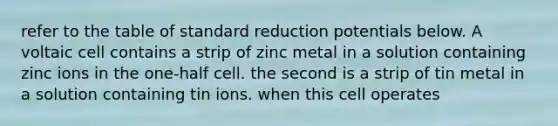 refer to the table of standard reduction potentials below. A voltaic cell contains a strip of zinc metal in a solution containing zinc ions in the one-half cell. the second is a strip of tin metal in a solution containing tin ions. when this cell operates