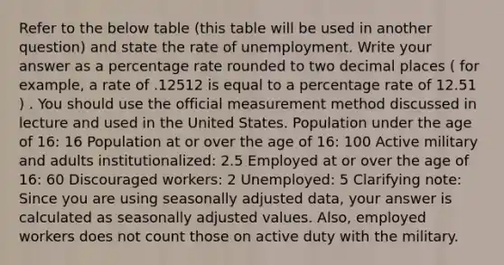 Refer to the below table (this table will be used in another question) and state the rate of unemployment. Write your answer as a percentage rate rounded to two decimal places ( for example, a rate of .12512 is equal to a percentage rate of 12.51 ) . You should use the official measurement method discussed in lecture and used in the United States. Population under the age of 16: 16 Population at or over the age of 16: 100 Active military and adults institutionalized: 2.5 Employed at or over the age of 16: 60 Discouraged workers: 2 Unemployed: 5 Clarifying note: Since you are using seasonally adjusted data, your answer is calculated as seasonally adjusted values. Also, employed workers does not count those on active duty with the military.