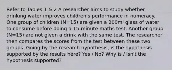 Refer to Tables 1 & 2 A researcher aims to study whether drinking water improves children's performance in numeracy. One group of children (N=15) are given a 200ml glass of water to consume before doing a 15-minute maths test. Another group (N=15) are not given a drink with the same test. The researcher then compares the scores from the test between these two groups. Going by the research hypothesis, is the hypothesis supported by the results here? Yes / No? Why is / isn't the hypothesis supported?