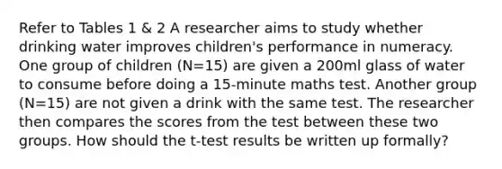 Refer to Tables 1 & 2 A researcher aims to study whether drinking water improves children's performance in numeracy. One group of children (N=15) are given a 200ml glass of water to consume before doing a 15-minute maths test. Another group (N=15) are not given a drink with the same test. The researcher then compares the scores from the test between these two groups. How should the t-test results be written up formally?