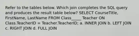 Refer to the tables below. Which join completes the SQL query and produces the result table below? SELECT CourseTitle, FirstName, LastName FROM Class_____ Teacher ON Class.TeacherID = Teacher.TeacherID; a. INNER JOIN b. LEFT JOIN c. RIGHT JOIN d. FULL JOIN