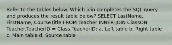 Refer to the tables below. Which join completes the SQL query and produces the result table below? SELECT LastName, FirstName, CourseTitle FROM Teacher INNER JOIN ClassON Teacher.TeacherID = Class.TeacherID; a. Left table b. Right table c. Main table d. Source table