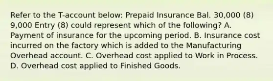 Refer to the T-account below: Prepaid Insurance Bal. 30,000 (8) 9,000 Entry (8) could represent which of the following? A. Payment of insurance for the upcoming period. B. Insurance cost incurred on the factory which is added to the Manufacturing Overhead account. C. Overhead cost applied to Work in Process. D. Overhead cost applied to Finished Goods.