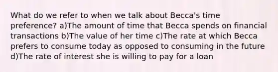 What do we refer to when we talk about Becca's time preference? a)The amount of time that Becca spends on financial transactions b)The value of her time c)The rate at which Becca prefers to consume today as opposed to consuming in the future d)The rate of interest she is willing to pay for a loan