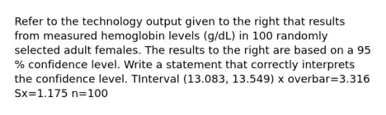 Refer to the technology output given to the right that results from measured hemoglobin levels​ (g/dL) in 100 randomly selected adult females. The results to the right are based on a 95​% confidence level. Write a statement that correctly interprets the confidence level. TInterval (13.083, 13.549) x overbar=3.316 Sx=1.175 n=100