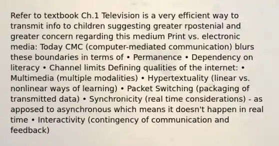 Refer to textbook Ch.1 Television is a very efficient way to transmit info to children suggesting greater rpostenial and greater concern regarding this medium Print vs. electronic media: Today CMC (computer-mediated communication) blurs these boundaries in terms of • Permanence • Dependency on literacy • Channel limits Defining qualities of the internet: • Multimedia (multiple modalities) • Hypertextuality (linear vs. nonlinear ways of learning) • Packet Switching (packaging of transmitted data) • Synchronicity (real time considerations) - as apposed to asynchronous which means it doesn't happen in real time • Interactivity (contingency of communication and feedback)