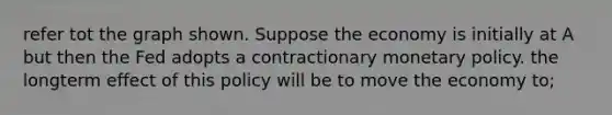 refer tot the graph shown. Suppose the economy is initially at A but then the Fed adopts a contractionary monetary policy. the longterm effect of this policy will be to move the economy to;