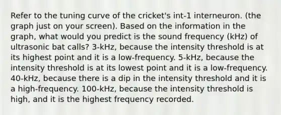 Refer to the tuning curve of the cricket's int-1 interneuron. (the graph just on your screen). Based on the information in the graph, what would you predict is the sound frequency (kHz) of ultrasonic bat calls? 3-kHz, because the intensity threshold is at its highest point and it is a low-frequency. 5-kHz, because the intensity threshold is at its lowest point and it is a low-frequency. 40-kHz, because there is a dip in the intensity threshold and it is a high-frequency. 100-kHz, because the intensity threshold is high, and it is the highest frequency recorded.