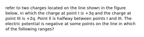 refer to two charges located on the line shown in the figure below, in which the charge at point I is +3q and the charge at point III is +2q. Point Il is halfway between points I and III. The electric potential is negative at some points on the line in which of the following ranges?