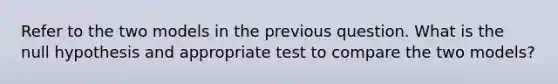 Refer to the two models in the previous question. What is the null hypothesis and appropriate test to compare the two models?