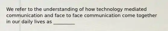 We refer to the understanding of how technology mediated communication and face to face communication come together in our daily lives as _________