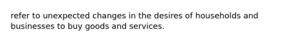 refer to unexpected changes in the desires of households and businesses to buy goods and services.