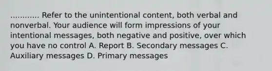 ............ Refer to the unintentional content, both verbal and nonverbal. Your audience will form impressions of your intentional messages, both negative and positive, over which you have no control A. Report B. Secondary messages C. Auxiliary messages D. Primary messages