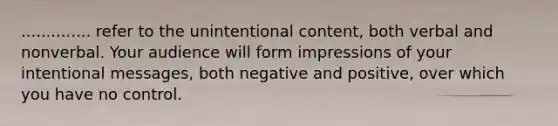 .............. refer to the unintentional content, both verbal and nonverbal. Your audience will form impressions of your intentional messages, both negative and positive, over which you have no control.