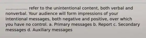 ................. refer to the unintentional content, both verbal and nonverbal. Your audience will form impressions of your intentional messages, both negative and positive, over which you have no control. a. Primary messages b. Report c. Secondary messages d. Auxiliary messages